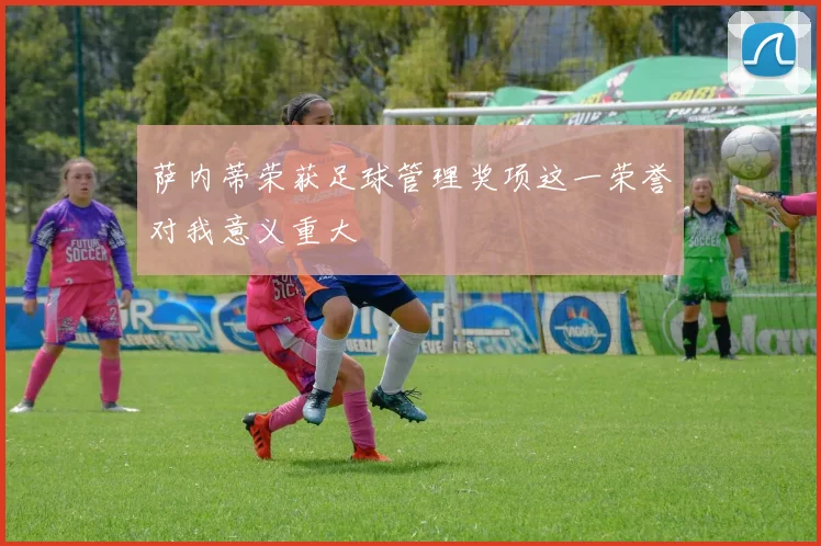 萨内蒂荣获足球管理奖项这一荣誉对我意义重大