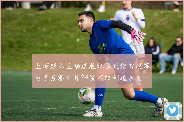上海球队主场连胜纪录延续常规赛与季后赛合计24场不败创造历史