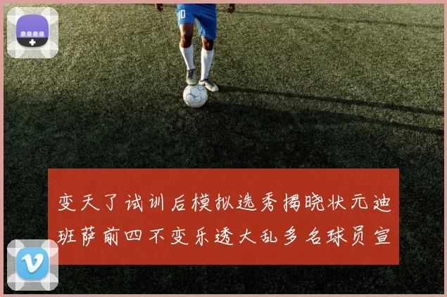 变天了试训后模拟选秀揭晓状元迪班萨前四不变乐透大乱多名球员宣布退选