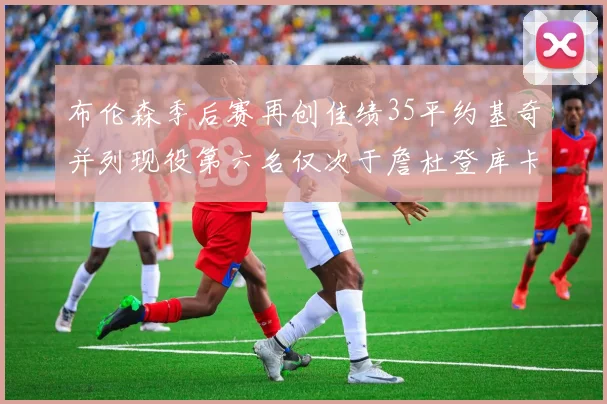 布伦森季后赛再创佳绩35平约基奇并列现役第六名仅次于詹杜登库卡
