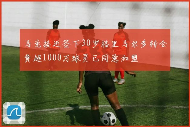 马竞接近签下30岁格里马尔多转会费超1000万球员已同意加盟