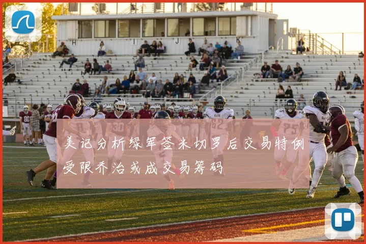 美记分析绿军签米切罗后交易特例受限乔治或成交易筹码