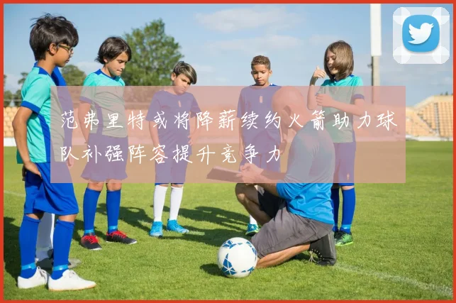 范弗里特或将降薪续约火箭助力球队补强阵容提升竞争力