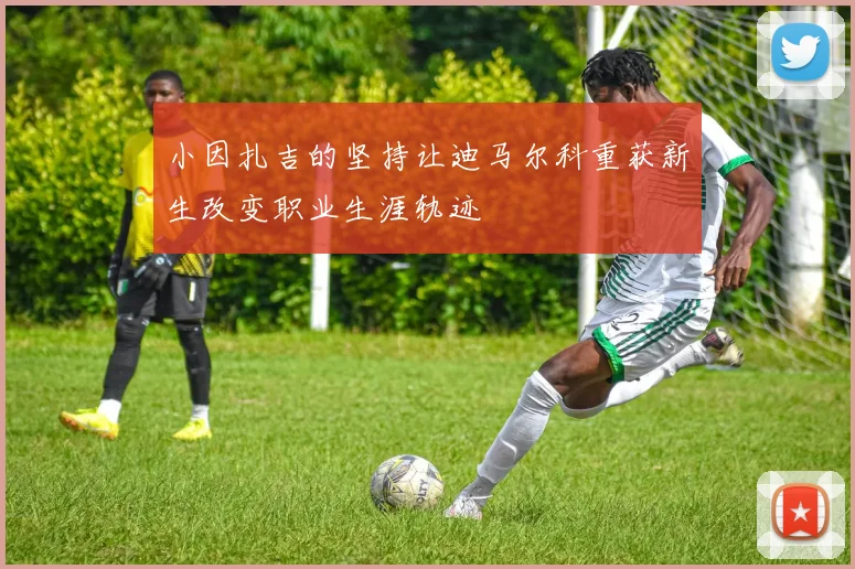 小因扎吉的坚持让迪马尔科重获新生改变职业生涯轨迹