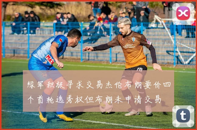 绿军积极寻求交易杰伦布朗要价四个首轮选秀权但布朗未申请交易