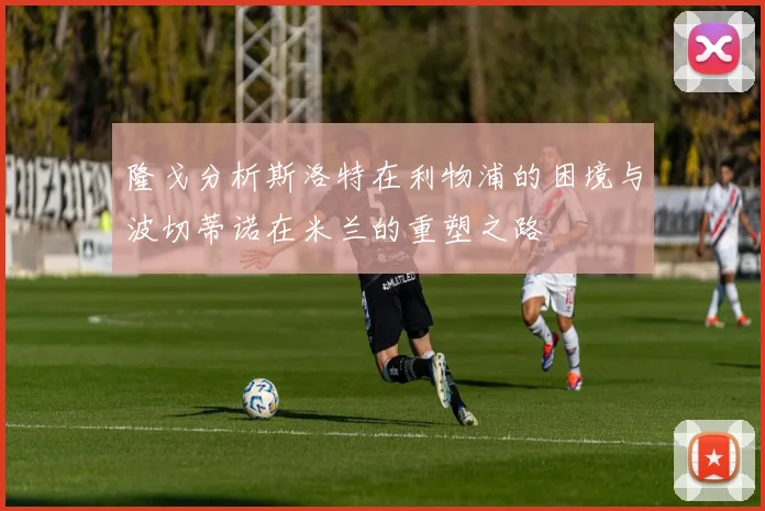 隆戈分析斯洛特在利物浦的困境与波切蒂诺在米兰的重塑之路