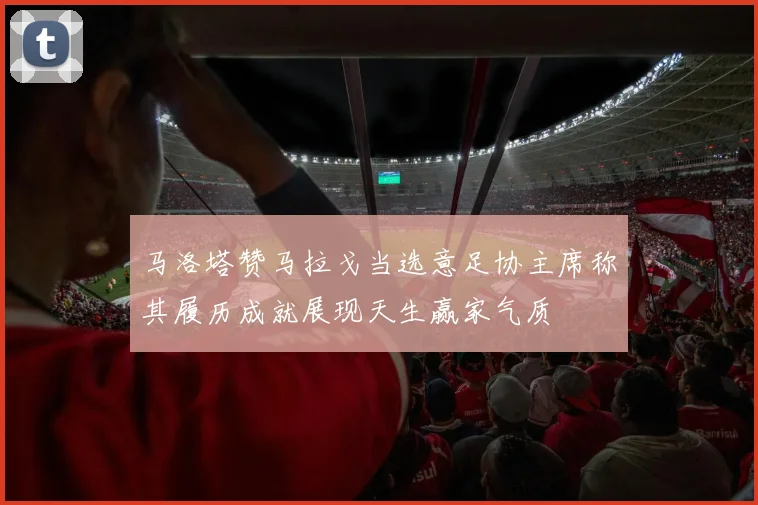 马洛塔赞马拉戈当选意足协主席称其履历成就展现天生赢家气质