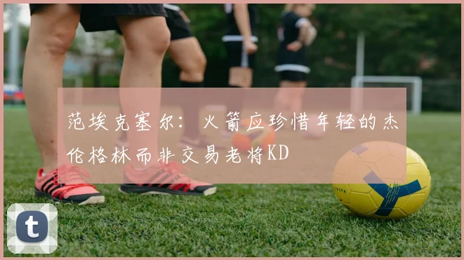 范埃克塞尔：火箭应珍惜年轻的杰伦格林而非交易老将KD