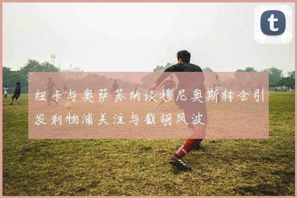纽卡与奥萨苏纳谈穆尼奥斯转会引发利物浦关注与截胡风波