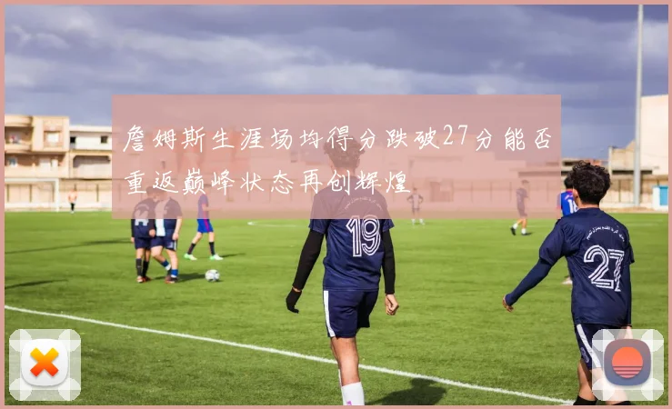 詹姆斯生涯场均得分跌破27分能否重返巅峰状态再创辉煌