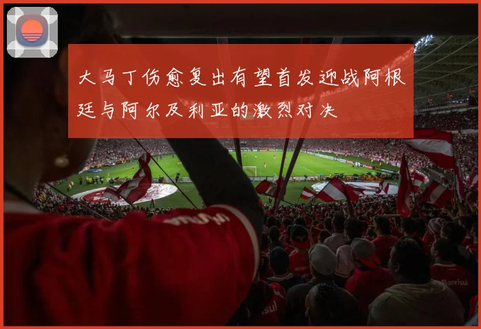 大马丁伤愈复出有望首发迎战阿根廷与阿尔及利亚的激烈对决