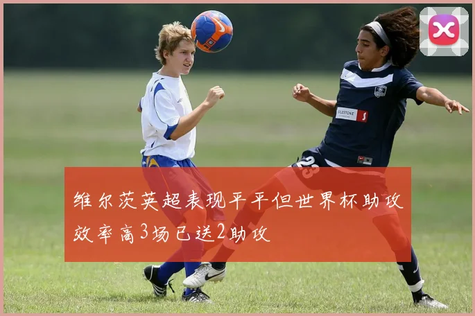 维尔茨英超表现平平但世界杯助攻效率高3场已送2助攻