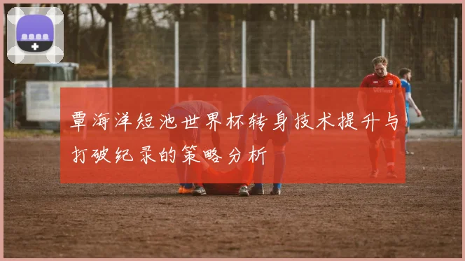 覃海洋短池世界杯转身技术提升与打破纪录的策略分析