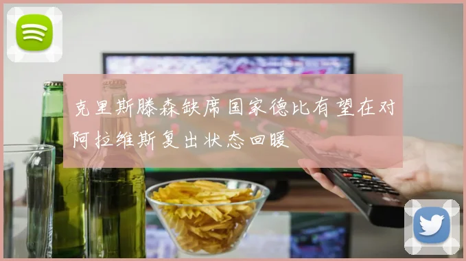 克里斯滕森缺席国家德比有望在对阿拉维斯复出状态回暖