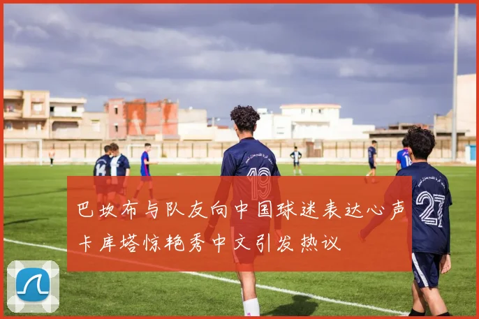 巴坎布与队友向中国球迷表达心声卡库塔惊艳秀中文引发热议