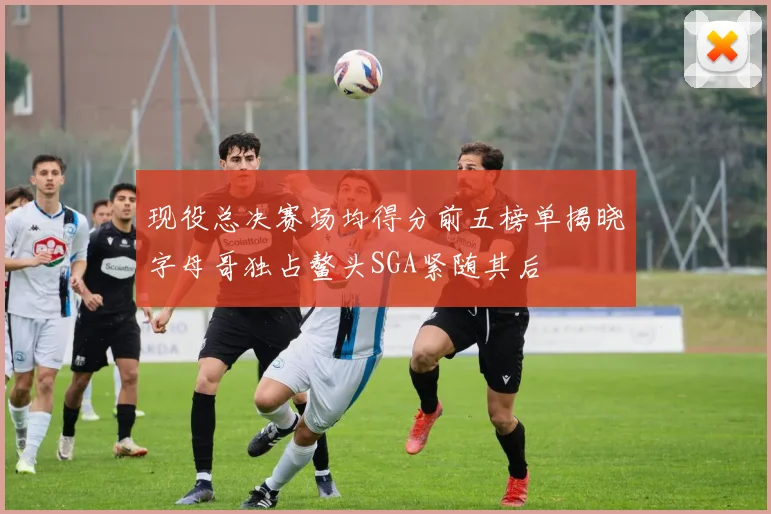现役总决赛场均得分前五榜单揭晓字母哥独占鳌头SGA紧随其后