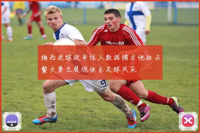 梅西进球效率惊人数据揭示他独占鳌头费兰展现快乐足球风采