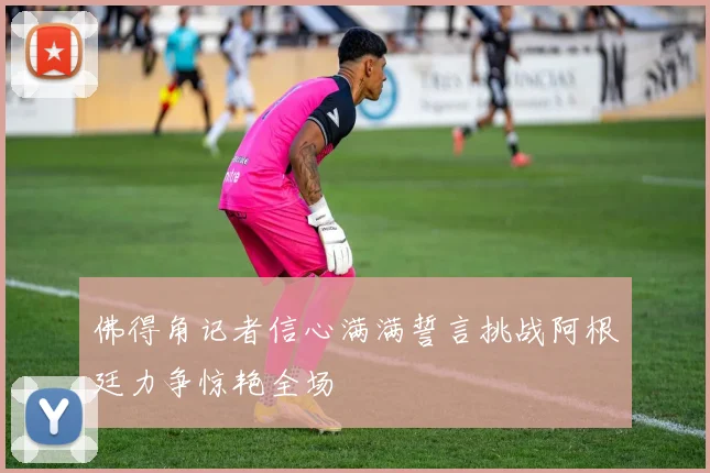佛得角记者信心满满誓言挑战阿根廷力争惊艳全场