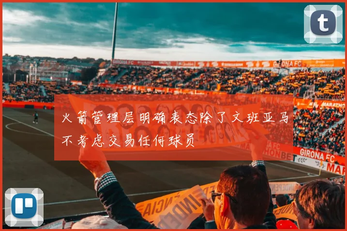 火箭管理层明确表态除了文班亚马不考虑交易任何球员