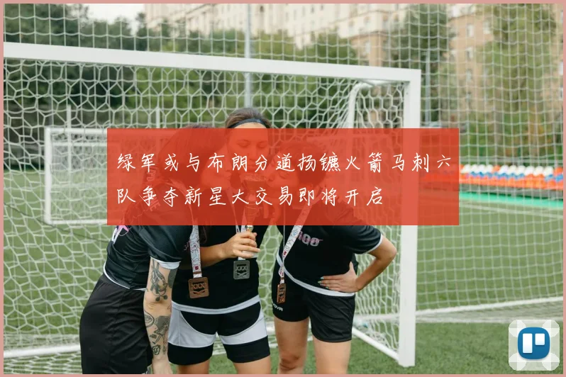 绿军或与布朗分道扬镳火箭马刺六队争夺新星大交易即将开启