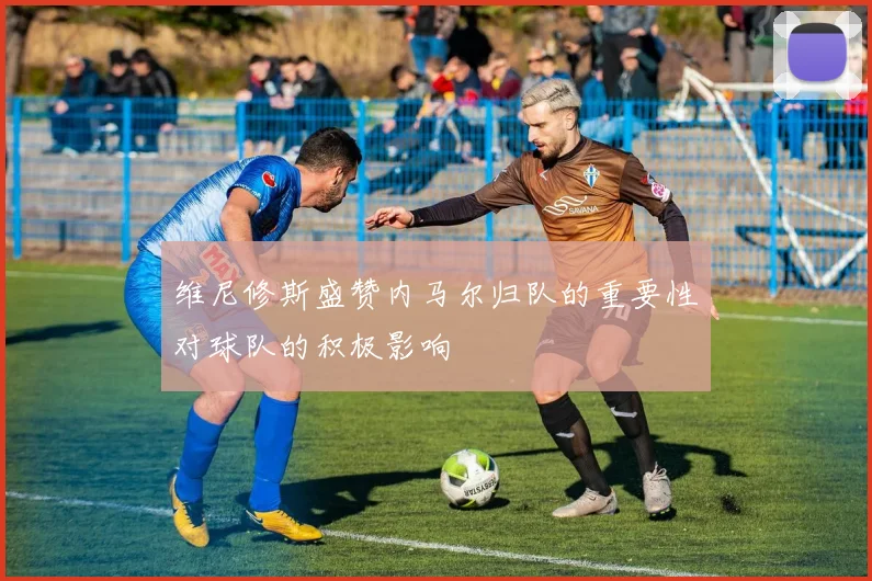 维尼修斯盛赞内马尔归队的重要性对球队的积极影响