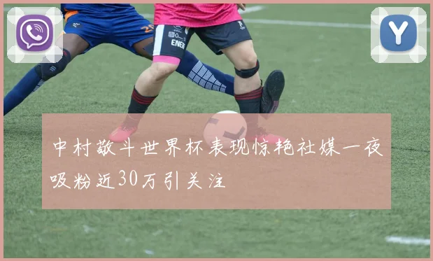 中村敬斗世界杯表现惊艳社媒一夜吸粉近30万引关注