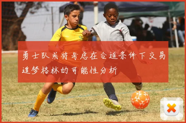 勇士队或将考虑在合适条件下交易追梦格林的可能性分析