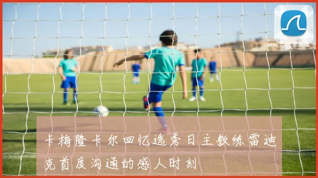 卡梅隆卡尔回忆选秀日主教练雷迪克首度沟通的感人时刻