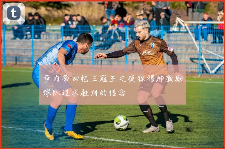 萨内蒂回忆三冠王之夜称穆帅激励球队追求胜利的信念