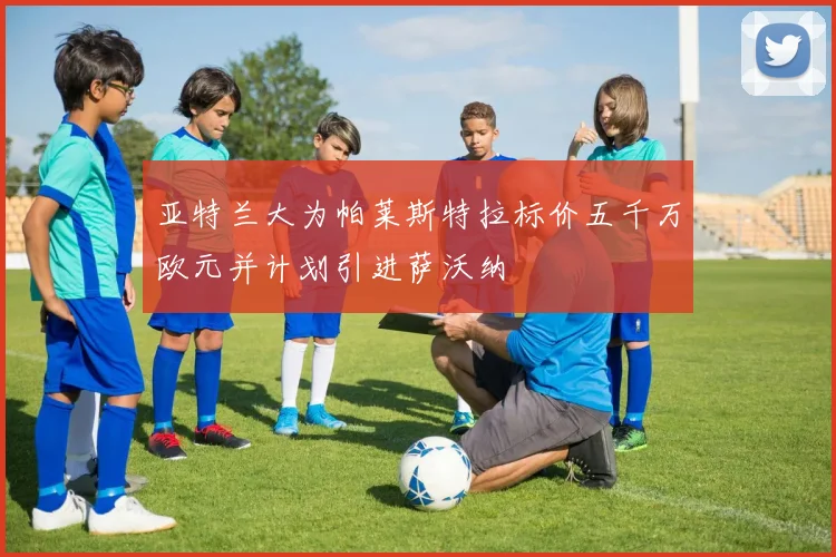亚特兰大为帕莱斯特拉标价五千万欧元并计划引进萨沃纳