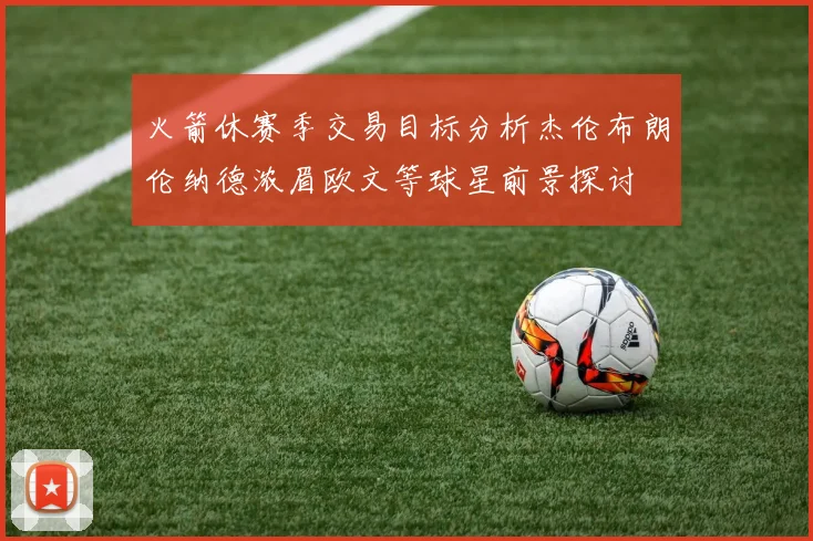 火箭休赛季交易目标分析杰伦布朗伦纳德浓眉欧文等球星前景探讨