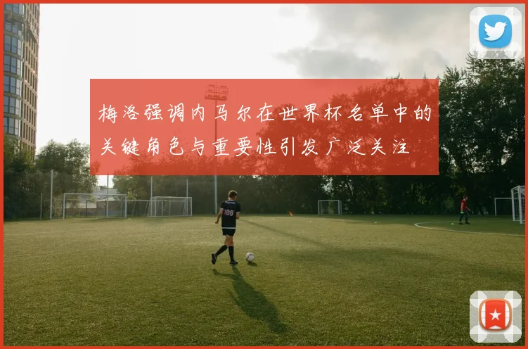 梅洛强调内马尔在世界杯名单中的关键角色与重要性引发广泛关注